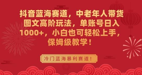 抖音蓝海赛道，中老年人带货图文高阶玩法，单账号日入1000+，小白也可轻松上手，保姆级教学【揭秘】-搞钱日记