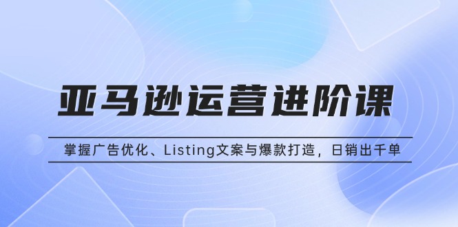 亚马逊运营进阶课：掌握广告优化、Listing文案与爆款打造，日销出千单-搞钱日记