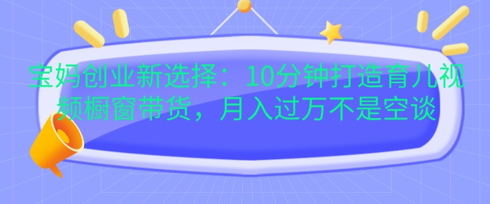 宝妈创业新选择：10分钟打造育儿视频橱窗带货，月入过W不是空谈【揭秘】-搞钱日记
