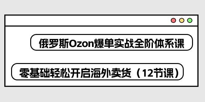 俄罗斯 Ozon-爆单实战全阶体系课，零基础轻松开启海外卖货(12节课-搞钱日记
