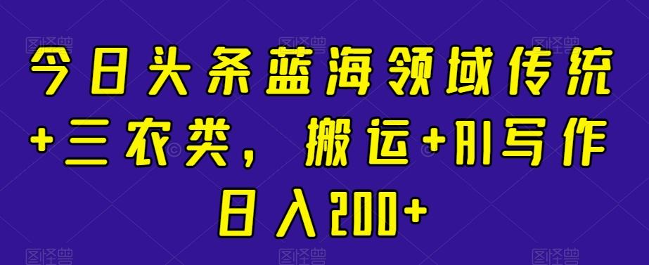 今日头条蓝海领域传统+三农类，搬运+AI写作日入200+-搞钱日记