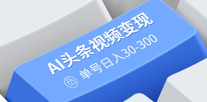 AI头条视频变现：AI原创搬运玩法，无需剪辑，多平台发布，单号日入30-300-搞钱日记
