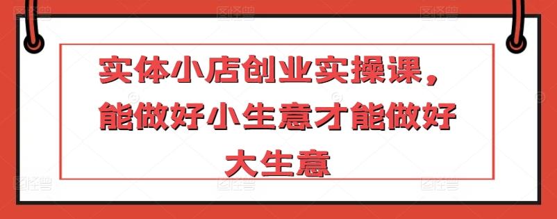实体小店创业实操课，能做好小生意才能做好大生意-搞钱日记