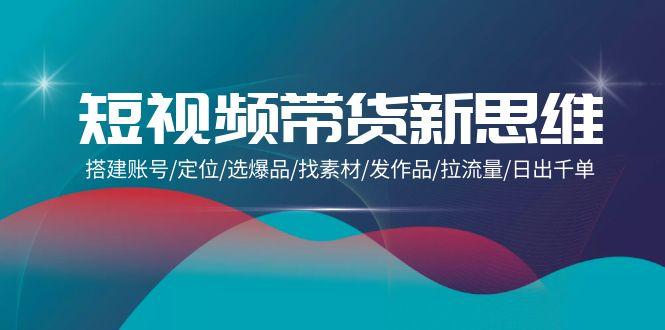 (9837期)短视频带货新思维：搭建账号/定位/选爆品/找素材/发作品/拉流量/日出千单-搞钱日记