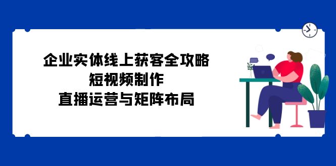 企业实体线上获客全攻略：短视频制作、直播运营与矩阵布局-搞钱日记