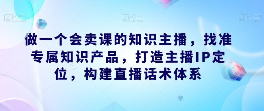 做一个会卖课的知识主播，找准专属知识产品，打造主播IP定位，构建直播话术体系-搞钱日记