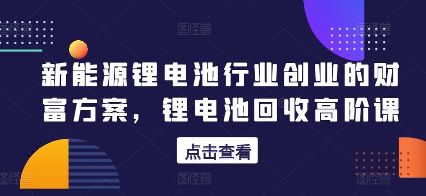新能源锂电池行业创业的财富方案，锂电池回收高阶课-搞钱日记