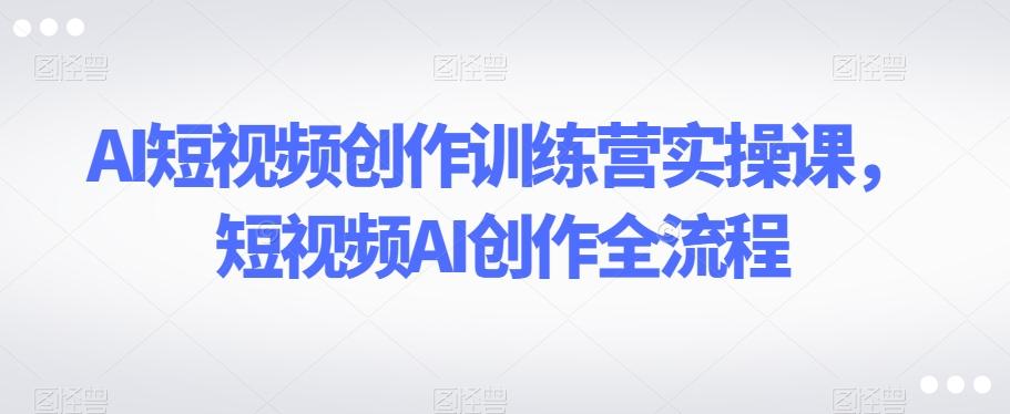 AI短视频创作训练营实操课，短视频AI创作全流程-搞钱日记