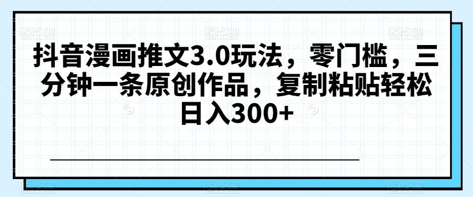 抖音漫画推文3.0玩法，零门槛，三分钟一条原创作品，复制粘贴轻松日入300+【揭秘】-搞钱日记