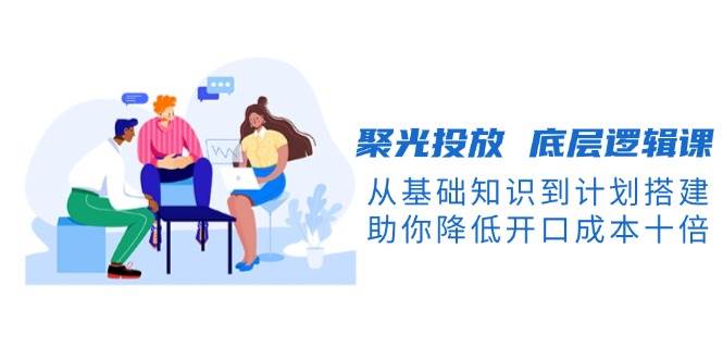 聚光投放底层逻辑课，从基础知识到计划搭建，助你降低开口成本十倍-搞钱日记