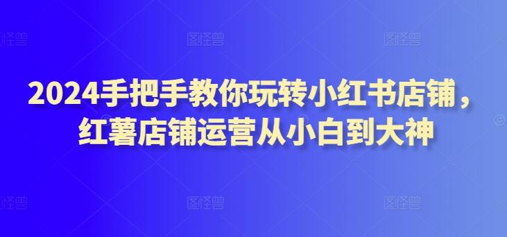 2024手把手教你玩转小红书店铺，红薯店铺运营从小白到大神-搞钱日记