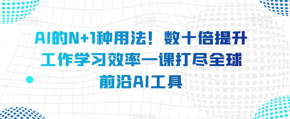 AI的N+1种用法！数十倍提升工作学习效率一课打尽全球前沿AI工具-搞钱日记