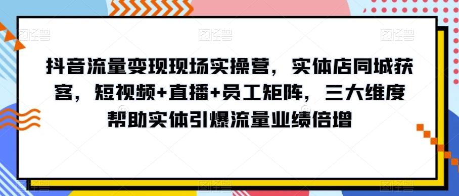 抖音流量变现现场实操营，实体店同城获客，短视频+直播+员工矩阵，三大维度帮助实体引爆流量业绩倍增-搞钱日记