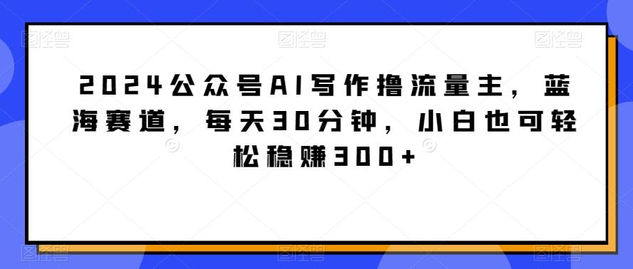 2024公众号AI写作撸流量主，蓝海赛道，每天30分钟，小白也可轻松稳赚300+【揭秘】-搞钱日记