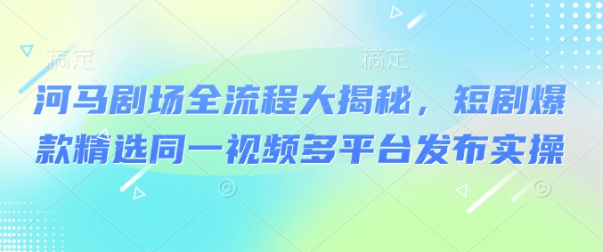 河马剧场全流程大揭秘，短剧爆款精选同一视频多平台发布实操-搞钱日记