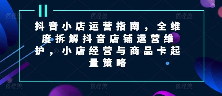抖音小店运营指南，全维度拆解抖音店铺运营维护，小店经营与商品卡起量策略-搞钱日记