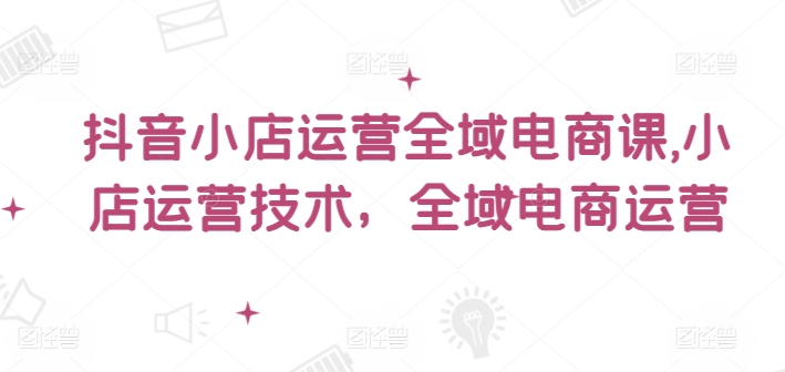 抖音小店运营全域电商课，​小店运营技术，全域电商运营-搞钱日记