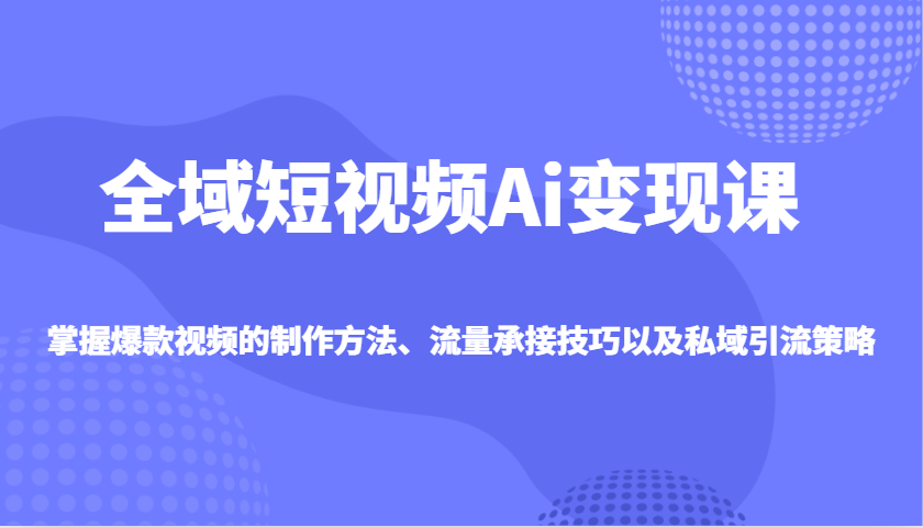 全域短视频Ai变现课，掌握爆款视频的制作方法、流量承接技巧以及私域引流策略-搞钱日记