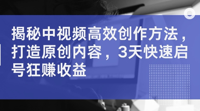 揭秘中视频高效创作方法，打造原创内容，3天快速启号狂赚收益【揭秘】-搞钱日记