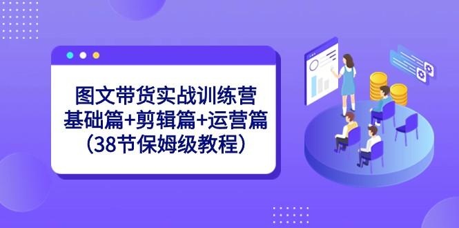 图文带货实战训练营：基础篇+剪辑篇+运营篇（38节保姆级教程）-搞钱日记