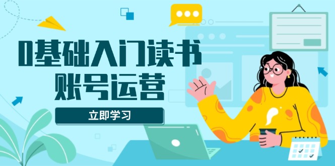 0基础入门读书账号运营，系统课程助你解决素材、流量、变现等难题-搞钱日记