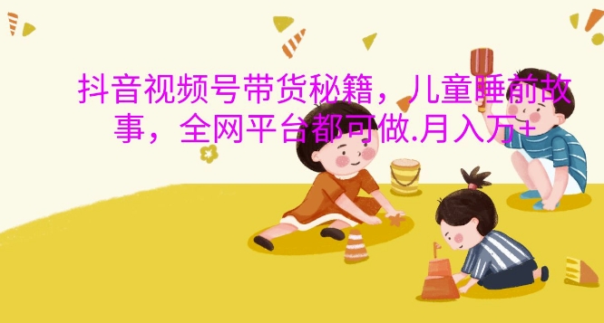 抖音视频号带货秘籍，儿童睡前故事，全网平台都可做，月入过W【揭秘】-搞钱日记