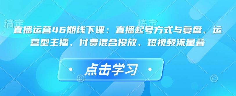 直播运营46期线下课：直播起号方式与复盘、运营型主播、付费混合投放、短视频流量叠-搞钱日记