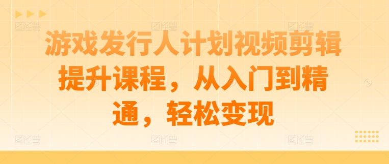 游戏发行人计划视频剪辑提升课程，从入门到精通，轻松变现-搞钱日记