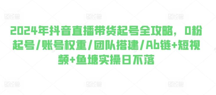2024年抖音直播带货起号全攻略，0粉起号/账号权重/团队搭建/Ab链+短视频+鱼塘实操日不落-搞钱日记