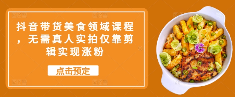 抖音带货美食领域课程，无需真人实拍仅靠剪辑实现涨粉-搞钱日记