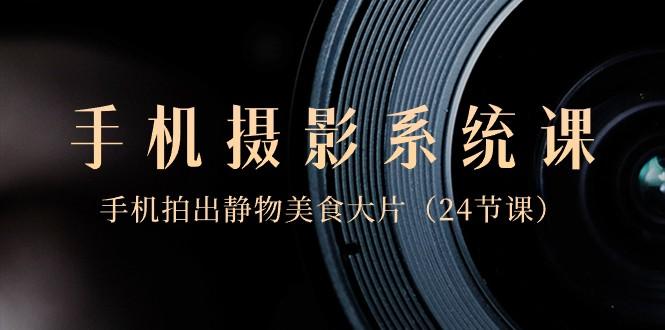 0基础手机摄影系统课，手机拍出静物美食大片（24节课）-搞钱日记