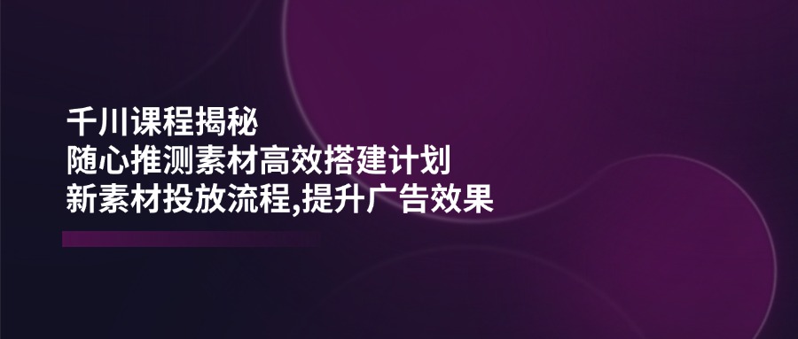 千川课程揭秘：随心推测素材高效搭建计划,新素材投放流程,提升广告效果-搞钱日记