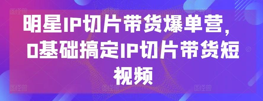 明星IP切片带货爆单营，0基础搞定IP切片带货短视频-搞钱日记