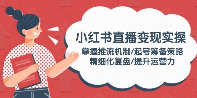 小红书直播变现实操：掌握推流机制/起号筹备策略/精细化复盘/提升运营力-搞钱日记