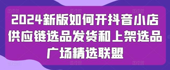 2024新版如何开抖音小店供应链选品发货和上架选品广场精选联盟-搞钱日记