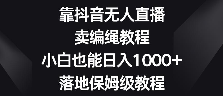 靠抖音无人直播，卖编绳教程，小白也能日入1000+，落地保姆级教程【揭秘】-搞钱日记