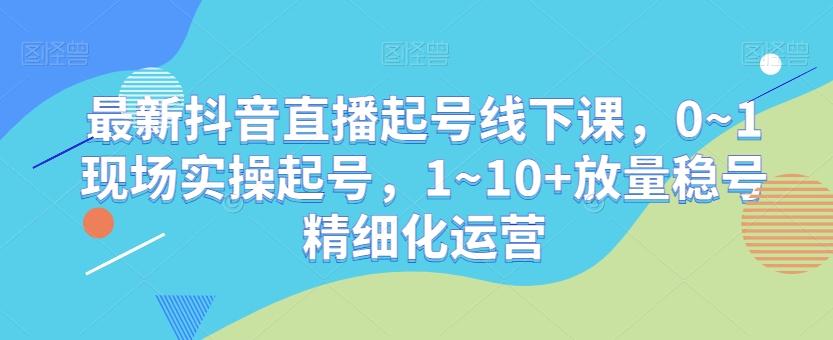 最新抖音直播起号线下课，0~1现场实操起号，1~10+放量稳号精细化运营-搞钱日记