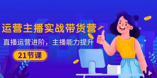 运营主播·实战带货营：直播运营 进阶，主播 能力提升(21节课-搞钱日记
