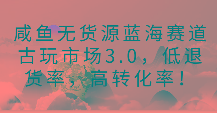 咸鱼无货源蓝海赛道古玩市场3.0，低退货率，高转化率！-搞钱日记