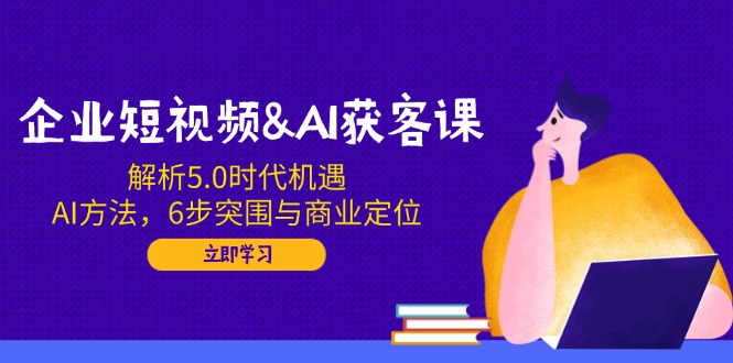 企业短视频&AI获客课：解析5.0时代机遇，AI方法，6步突围与商业定位-搞钱日记