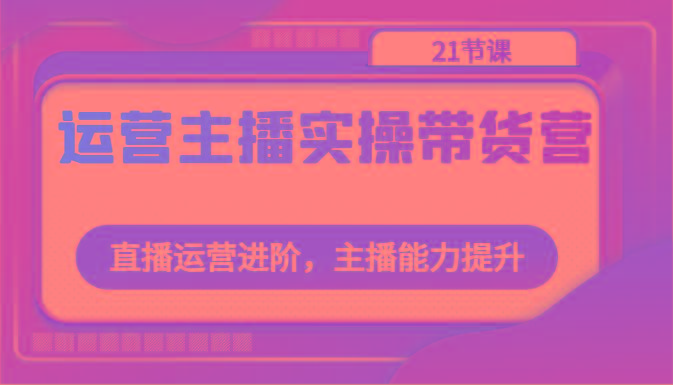运营主播实操带货营：直播运营进阶，主播能力提升(21节课)-搞钱日记