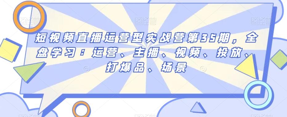短视频直播运营型实战营第35期，全盘学习：运营、主播、视频、投放、打爆品、场景-搞钱日记