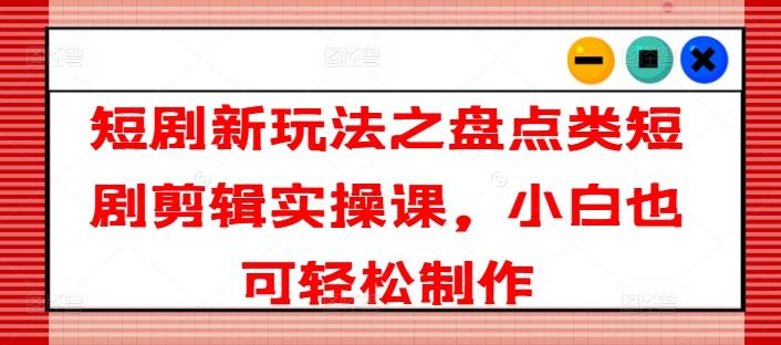 短剧新玩法之盘点类短剧剪辑实操课，小白也可轻松制作-搞钱日记