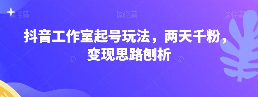 抖音工作室起号玩法，两天千粉，变现思路刨析-搞钱日记