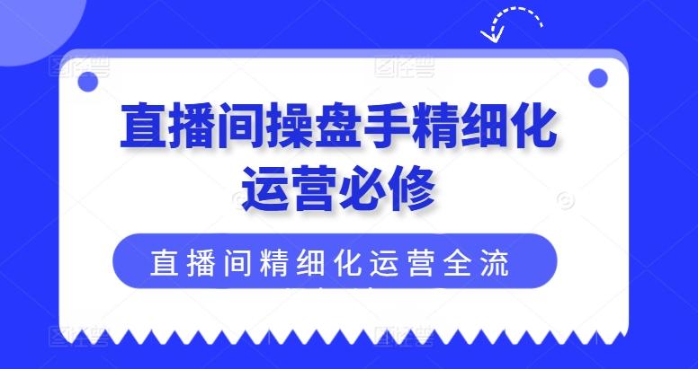 直播间操盘手精细化运营必修，直播间精细化运营全流程解读-搞钱日记