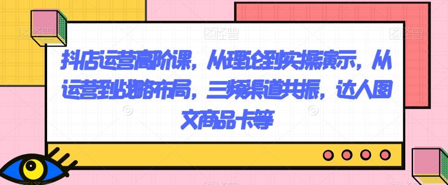 抖店运营高阶课，从理论到实操演示，从运营到战略布局，三频渠道共振，达人图文商品卡等-搞钱日记