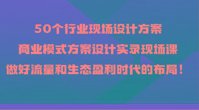 50个行业现场设计方案，商业模式方案设计实录现场课，做好流量和生态盈利时代的布局！-搞钱日记