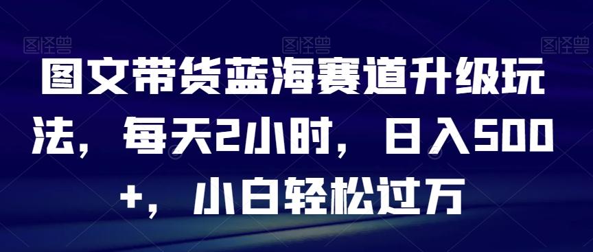 图文带货蓝海赛道升级玩法，每天2小时，日入500+，小白轻松过万-搞钱日记