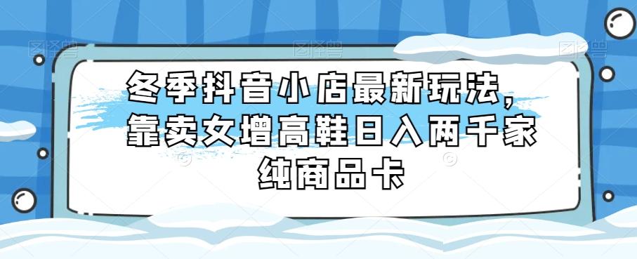 冬季抖音小店最新玩法，靠卖女增高鞋日入两千家纯商品卡【揭秘】-搞钱日记