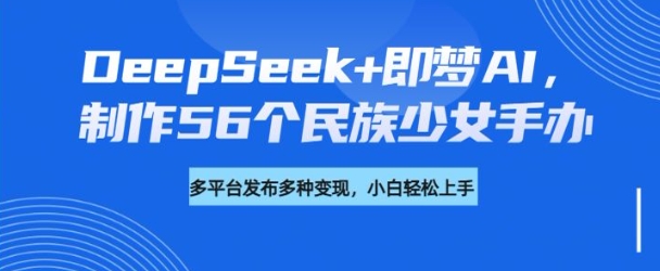 DeepSeek+即梦AI，制作56个民族少女手办，附详细教程+变现方向-搞钱日记